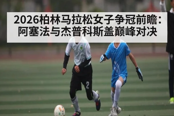 2026柏林马拉松女子争冠前瞻：阿塞法与杰普科斯盖巅峰对决