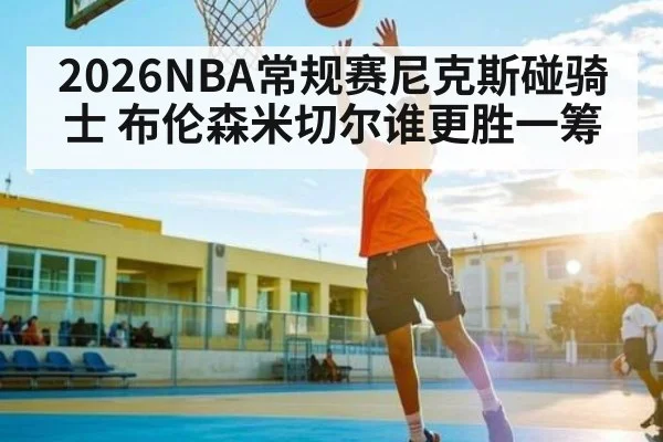 2026NBA常规赛尼克斯碰骑士 布伦森米切尔谁更胜一筹 - kaiyun sports